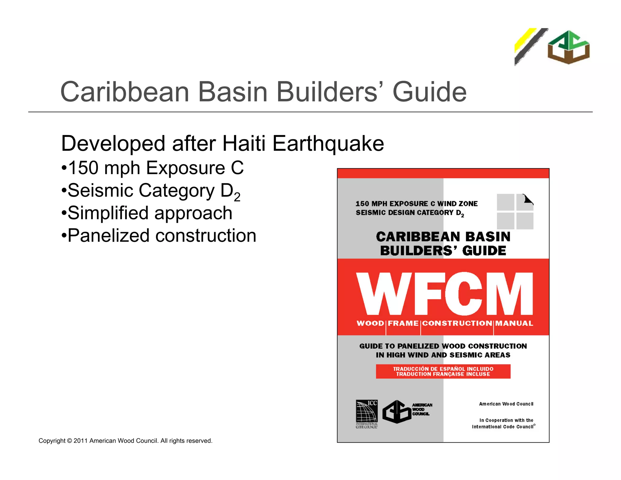 Caribbean Basin Builders’ Guide
       Developed after Haiti Earthquake
       •150 mph Exposure C
       •Seismic Category D2
       •Simplified approach
       •Panelized construction




Copyright © 2011 American Wood Council. All rights reserved.
 