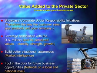 Value Added to the Private Sector
                         It needs to make good business sense



   Showcase Corporate Social Responsibility Initiatives
    (Transform the way the customer sees
    your products and your company )

   Leverage association with the
    U.S. military (and its perceived
    values - stability, strength, growth)

   Build better situational awareness
    (Market Intelligence)

   Foot in the door for future business
    opportunities (Network on a local and
    national level)
 