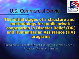 U.S. Commercial Service
The initial stages of a structure and
   methodology for public private
 cooperation in Disaster Relief (DR)
 and Humanitarian Assistance (HA)
               programs

Sustainable Disaster Relief Housing, October 27-28,
              Ottawa, Ontario, Canada
 