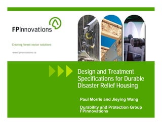 www.fpinnovations.ca




                       Design and Treatment
                       Specifications for Durable
                       Disaster Relief Housing

                       Paul Morris and Jieying Wang
                       Durability and Protection Group
                       FPInnovations
 