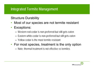 Integrated Termite Management

Structure Durability
• Most of our species are not termite resistant
• Exceptions:
  – Western red-cedar is non-preferred but still gets eaten
  – Eastern white-cedar is non-preferred but still gets eaten
  – Yellow cedar is the most termite resistant
• For most species, treatment is the only option
  – Note: thermal treatment is not effective vs termites
 