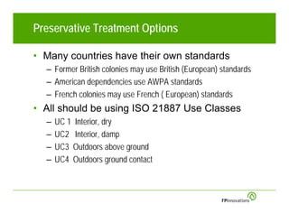 Preservative Treatment Options

• Many countries have their own standards
  – Former British colonies may use British (European) standards
  – American dependencies use AWPA standards
  – French colonies may use French ( European) standards
• All should be using ISO 21887 Use Classes
  –   UC 1 Interior, dry
  –   UC2 Interior, damp
  –   UC3 Outdoors above ground
  –   UC4 Outdoors ground contact
 