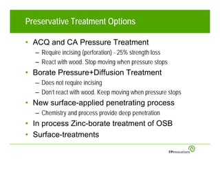 Preservative Treatment Options

• ACQ and CA Pressure Treatment
  – Require incising (perforation) - 25% strength loss
  – React with wood. Stop moving when pressure stops
• Borate Pressure+Diffusion Treatment
  – Does not require incising
  – Don’t react with wood. Keep moving when pressure stops
• New surface-applied penetrating process
  – Chemistry and process provide deep penetration
• In process Zinc-borate treatment of OSB
• Surface-treatments
 