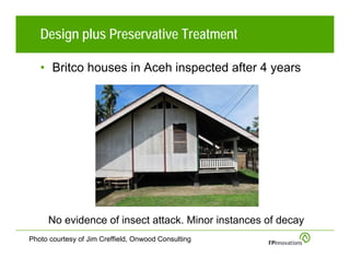 Design plus Preservative Treatment

   • Britco houses in Aceh inspected after 4 years




     No evidence of insect attack. Minor instances of decay
Photo courtesy of Jim Creffield, Onwood Consulting
 