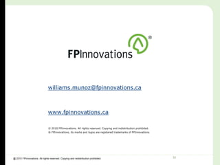 williams.munoz@fpinnovations.ca



                                www.fpinnovations.ca

                                © 2010 FPInnovations. All rights reserved. Copying and redistribution prohibited.
                                ® FPInnovations, its marks and logos are registered trademarks of FPInnovations.




@ 2010 FPInnovations. All rights reserved. Copying and redistribution prohibited.                                   32
 