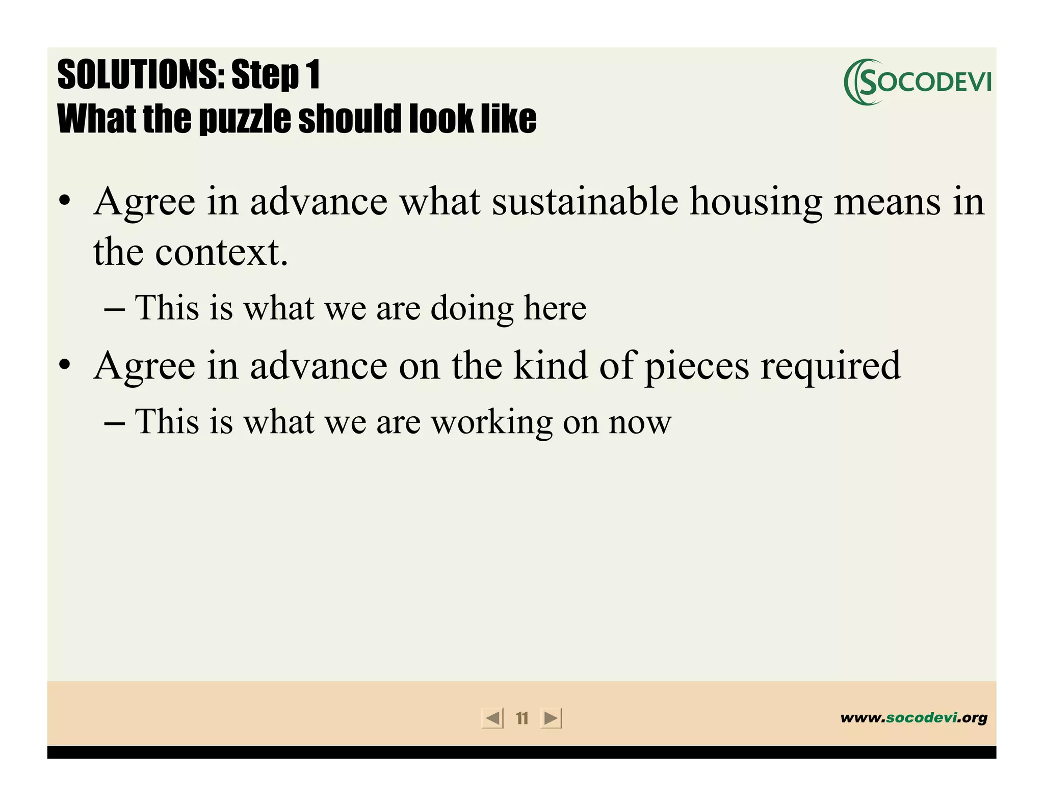 SOLUTIONS: Step 1
What the puzzle should look like

• Agree in advance what sustainable housing means in
  the context.
   – This is what we are doing here
• Agree in advance on the kind of pieces required
   – This is what we are working on now




                              11             www.socodevi.org
 