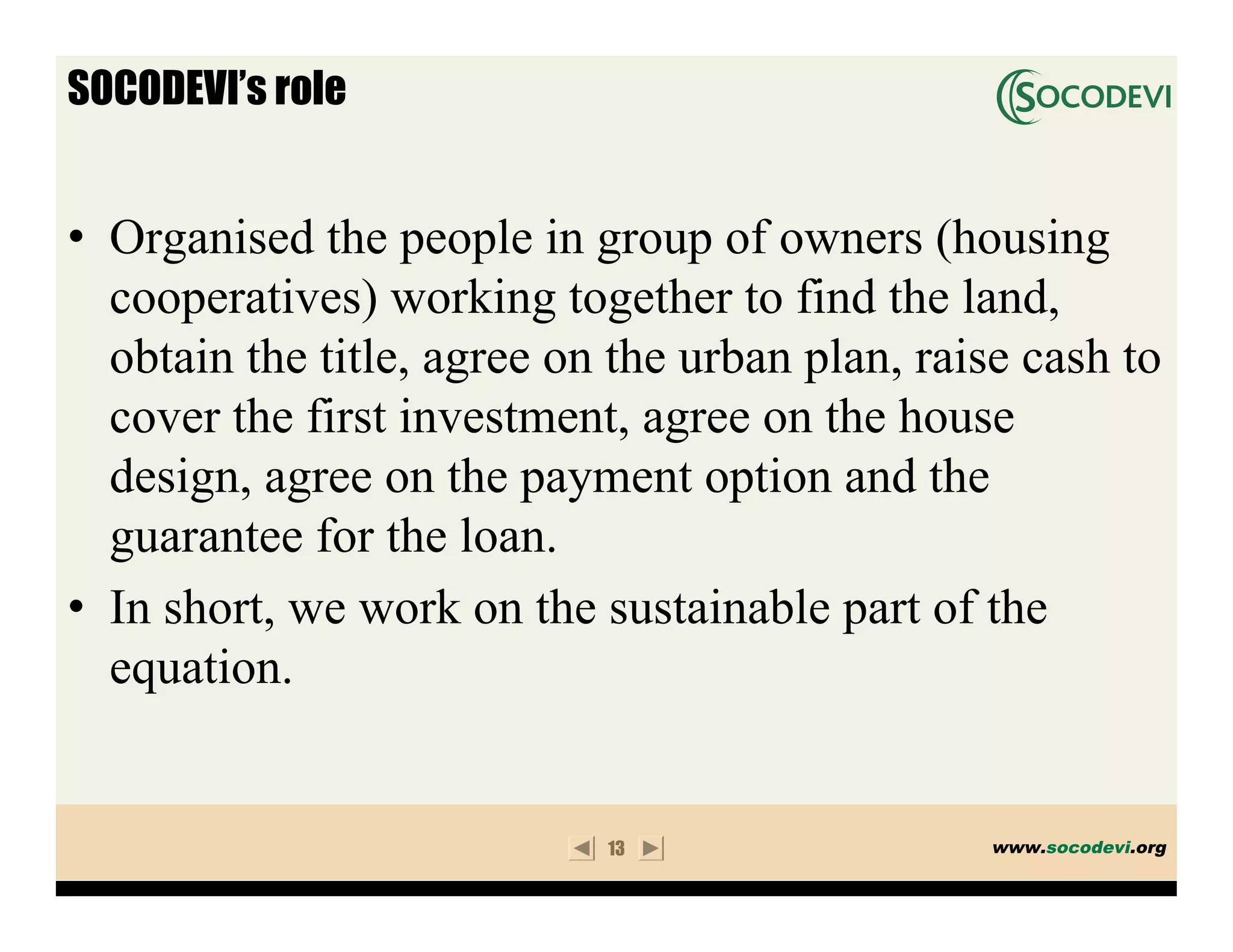 SOCODEVI’s role


• Organised the people in group of owners (housing
  cooperatives) working together to find the land,
  obtain the title, agree on the urban plan, raise cash to
  cover the first investment, agree on the house
  design, agree on the payment option and the
  guarantee for the loan.
• In short, we work on the sustainable part of the
  equation.


                            13                  www.socodevi.org
 