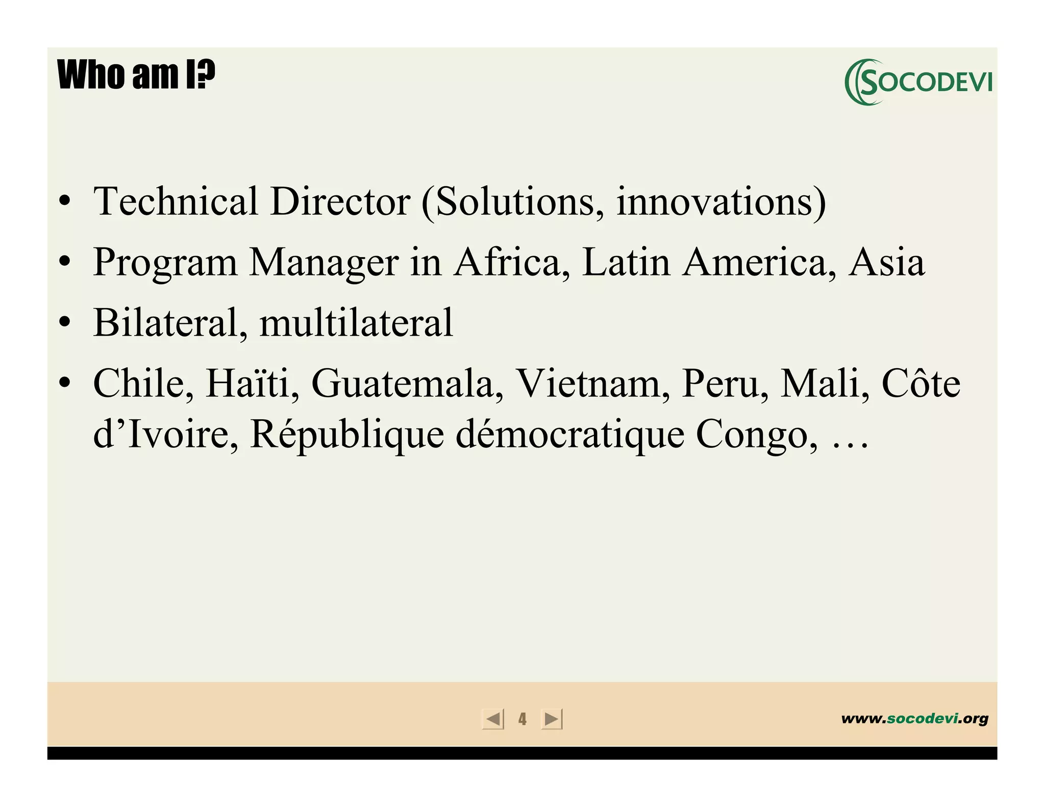 Who am I?


•   Technical Director (Solutions, innovations)
•   Program Manager in Africa, Latin America, Asia
•   Bilateral, multilateral
•   Chile, Haïti, Guatemala, Vietnam, Peru, Mali, Côte
    d’Ivoire, République démocratique Congo, …




                            4                  www.socodevi.org
 