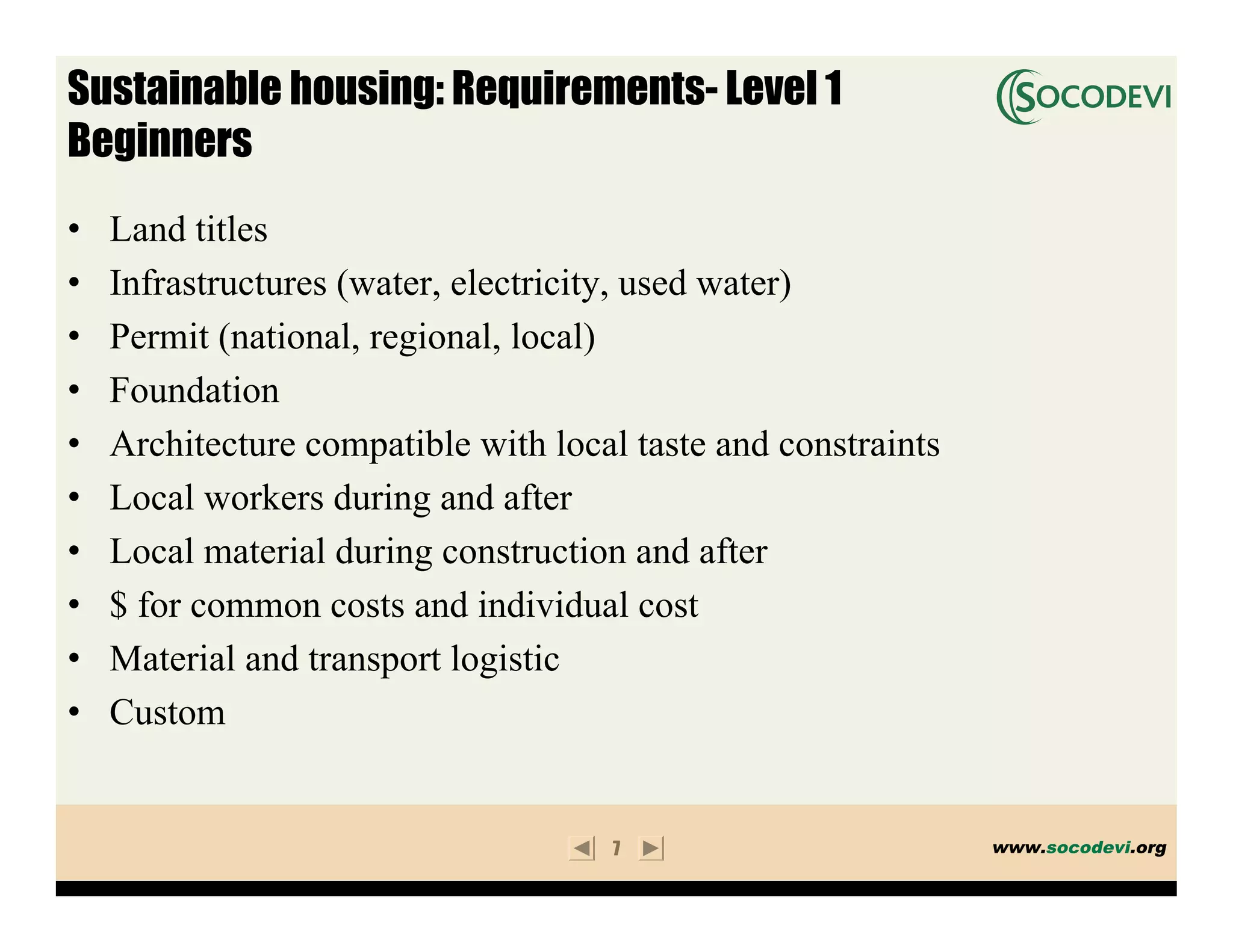 Sustainable housing: Requirements- Level 1
Beginners
•   Land titles
•   Infrastructures (water, electricity, used water)
•   Permit (national, regional, local)
•   Foundation
•   Architecture compatible with local taste and constraints
•   Local workers during and after
•   Local material during construction and after
•   $ for common costs and individual cost
•   Material and transport logistic
•   Custom


                                     7                         www.socodevi.org
 