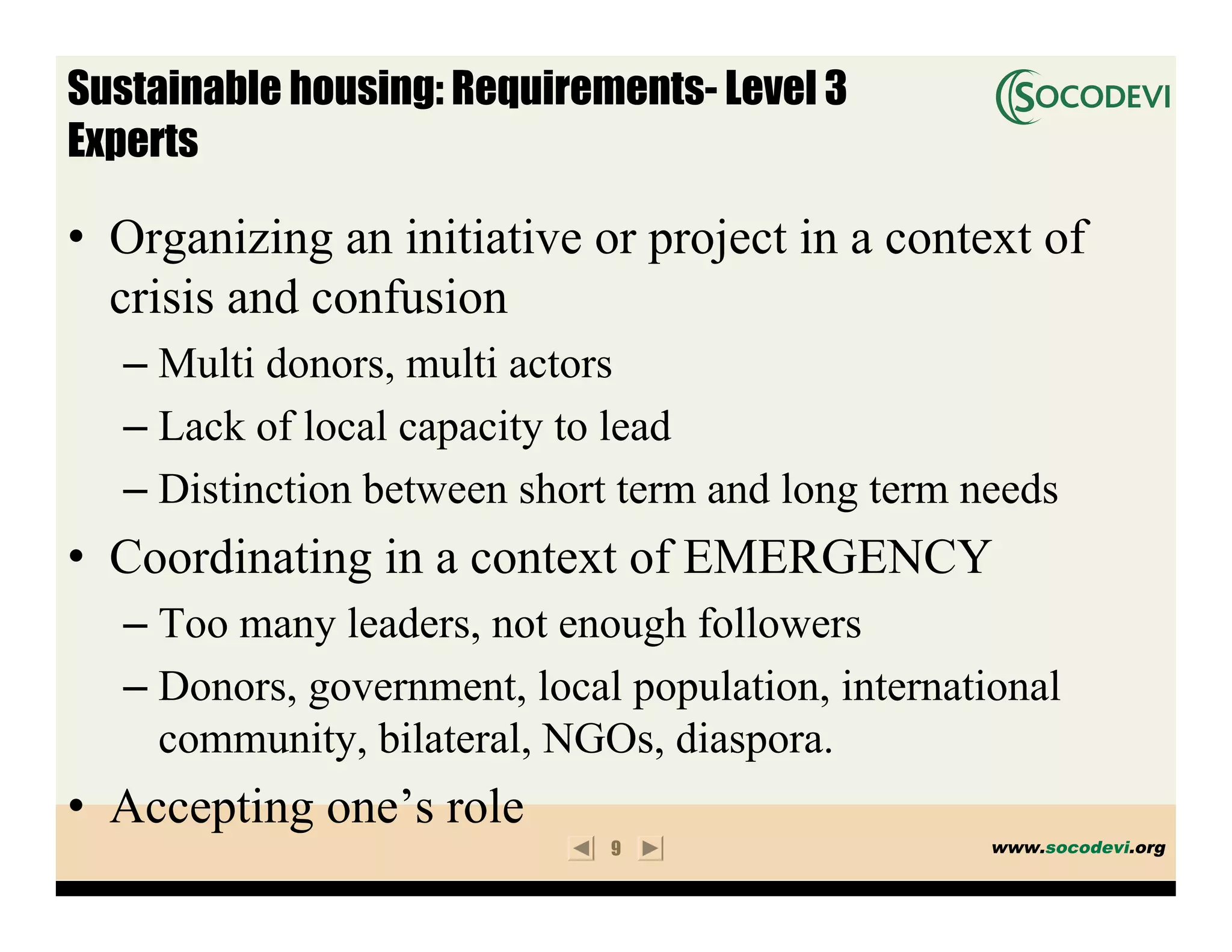 Sustainable housing: Requirements- Level 3
Experts

• Organizing an initiative or project in a context of
  crisis and confusion
   – Multi donors, multi actors
   – Lack of local capacity to lead
   – Distinction between short term and long term needs
• Coordinating in a context of EMERGENCY
   – Too many leaders, not enough followers
   – Donors, government, local population, international
     community, bilateral, NGOs, diaspora.
• Accepting one’s role
                              9                     www.socodevi.org
 