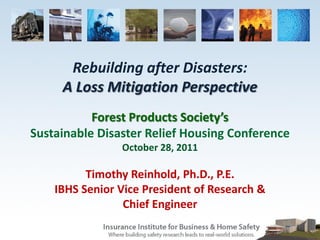 Rebuilding after Disasters:
     A Loss Mitigation Perspective
           Forest Products Society’s
Sustainable Disaster Relief Housing Conference
                October 28, 2011

          Timothy Reinhold, Ph.D., P.E.
    IBHS Senior Vice President of Research &
                 Chief Engineer
 