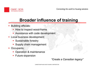 Broader influence of training
Building officials:
    How to inspect wood-frame
    Assistance with code development
Local business development:
    Sustainable forestry
    Supply chain management
Occupants:
    Operation & maintenance
    Future expansion
                                 “Create a Canadian legacy”
                   CANADA MORTGAGE AND HOUSING CORPORATION
 