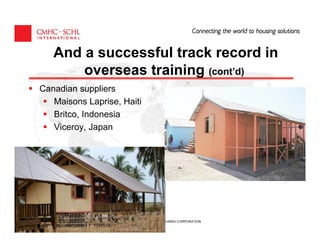 And a successful track record in
       overseas training (cont’d)
Canadian suppliers
   Maisons Laprise, Haiti
   Britco, Indonesia
   Viceroy, Japan




                   CANADA MORTGAGE AND HOUSING CORPORATION
 