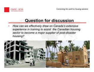 Question for discussion
•   How can we effectively draw on Canada’s extensive
    experience in training to assist the Canadian housing
    sector to become a major supplier of post-disaster
    housing?




                     CANADA MORTGAGE AND HOUSING CORPORATION
 