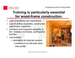 Training is particularly essential
    for wood-frame construction
Lack of familiarity with wood-frame
Lack of skilled carpenters, construction
supervisors, inspectors
Concerns over long-term durability re
fire, moisture, hurricanes, earthquakes,
termites
Low budgets
   + desirability for local job creation
      = preference for site-built rather
        than prefab

                    CANADA MORTGAGE AND HOUSING CORPORATION
 