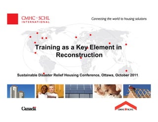 Training as a Key Element in
                 Reconstruction


Sustainable Disaster Relief Housing Conference, Ottawa, October 2011




                       CANADA MORTGAGE AND HOUSING CORPORATION
 