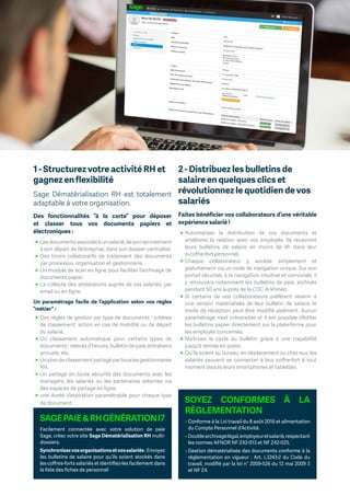 1 - Structurez votre activité RH et
gagnez en flexibilité
Sage Dématérialisation RH est totalement
adaptable à votre organisation.
Des fonctionnalités “à la carte” pour déposer
et classer tous vos documents papiers et
électroniques :
ɳɳ Lesdocumentsassociésàunsalarié,desonrecrutement
à son départ de l’entreprise, dans son dossier centralisé.
ɳɳ Des tiroirs collaboratifs de traitement des documents
par processus, organisation et gestionnaire.
ɳɳ Un module de scan en ligne pour faciliter l’archivage de
documents papier.
ɳɳ La collecte des attestations auprès de vos salariés, par
email ou en ligne.
Un paramétrage facile de l’application selon vos règles
“métier” :
ɳɳ Des règles de gestion par type de documents : critères
de classement, action en cas de mobilité ou de départ
du salarié.
ɳɳ Un classement automatique pour certains types de
documents : relevés d’heures, bulletin de paie, entretiens
annuels, etc.
ɳɳ Unplandeclassementpartagépartouslesgestionnaires
RH.
ɳɳ Un partage en toute sécurité des documents avec les
managers, les salariés ou les partenaires externes via
des espaces de partage en ligne.
ɳɳ une durée d’expiration paramétrable pour chaque type
de document.
2 - Distribuez les bulletins de
salaire en quelques clics et
révolutionnez le quotidien de vos
salariés
Faites bénéficier vos collaborateurs d’une véritable
expérience salarié !
ɳɳ Automatisez la distribution de vos documents et
améliorez la relation avec vos employés. Ils recevront
leurs bulletins de salaire en moins de 4h dans leur
e-coffre-fort personnel.
ɳɳ Chaque collaborateur y accède simplement et
gratuitement via un code de navigation unique. Sur son
portail sécurisé, à la navigation intuitive et conviviale, il
y retrouvera notamment les bulletins de paie, archivés
pendant 50 ans auprès de la CDC Arkhinéo.
ɳɳ Si certains de vos collaborateurs préfèrent revenir à
une version matérialisée de leur bulletin de salaire, le
mode de réception peut être modifié aisément. Aucun
paramétrage n’est irréversible et il est possible d’éditer
les bulletins papier directement sur la plate-forme pour
les employés concernés.
ɳɳ Maitrisez le cycle du bulletin grâce à une traçabilité
jusqu’à remise en poste.
ɳɳ Qu’ils soient au bureau, en déplacement ou chez eux, les
salariés peuvent se connecter à leur coffre-fort à tout
moment depuis leurs smartphones et tablettes.
SOYEZ CONFORMES À LA
RÈGLEMENTATION
• Conforme à la Loi travail du 8 août 2016 et alimentation
du Compte Personnel d’Activité.
• Doublearchivagelégal,employeuretsalarié,respectant
les normes AFNOR NF Z42-013 et NF Z42-025.
• Gestion dématérialisée des documents conforme à la
réglementation en vigueur : Art. L3243-2 du Code du
travail, modifié par la loi n° 2009-526 du 12 mai 2009 3
et NF Z4.
SAGEPAIERHGÉNÉRATIONI7
Facilement connectée avec votre solution de paie
Sage, créez votre site Sage Dématérialisation RH multi-
dossiers.
Synchronisezvosorganisationsetvossalariés:Envoyez
les bulletins de salaire pour qu’ils soient stockés dans
les coffres-forts salariés et identifiez-les facilement dans
la liste des fiches de personnel
 