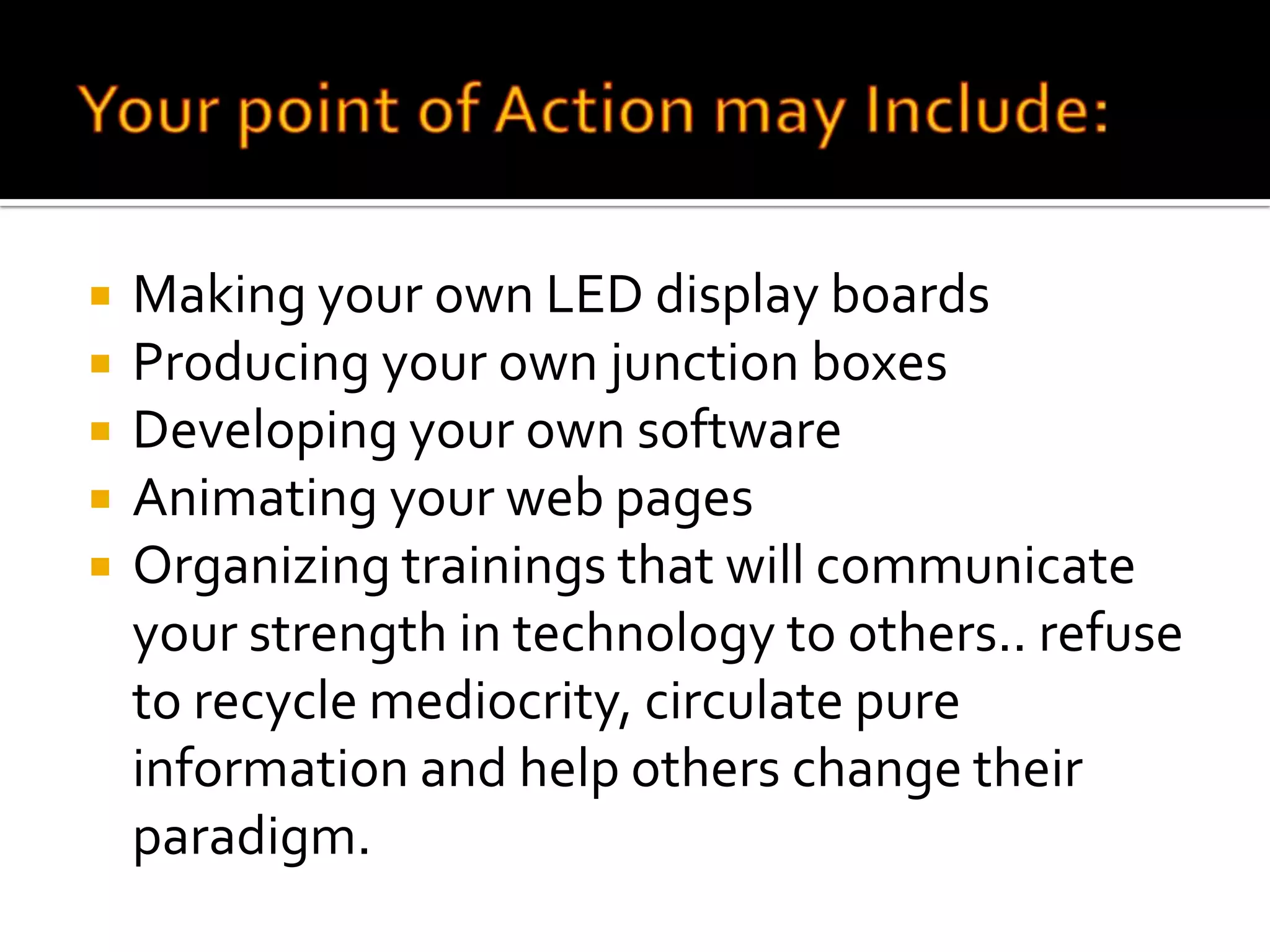 Your point of Action may Include:Making your own LED display boardsProducing your own junction boxesDeveloping your own softwareAnimating your web pagesOrganizing trainings that will communicate your strength in technology to others.. refuse to recycle mediocrity, circulate pure information and help others change their paradigm.