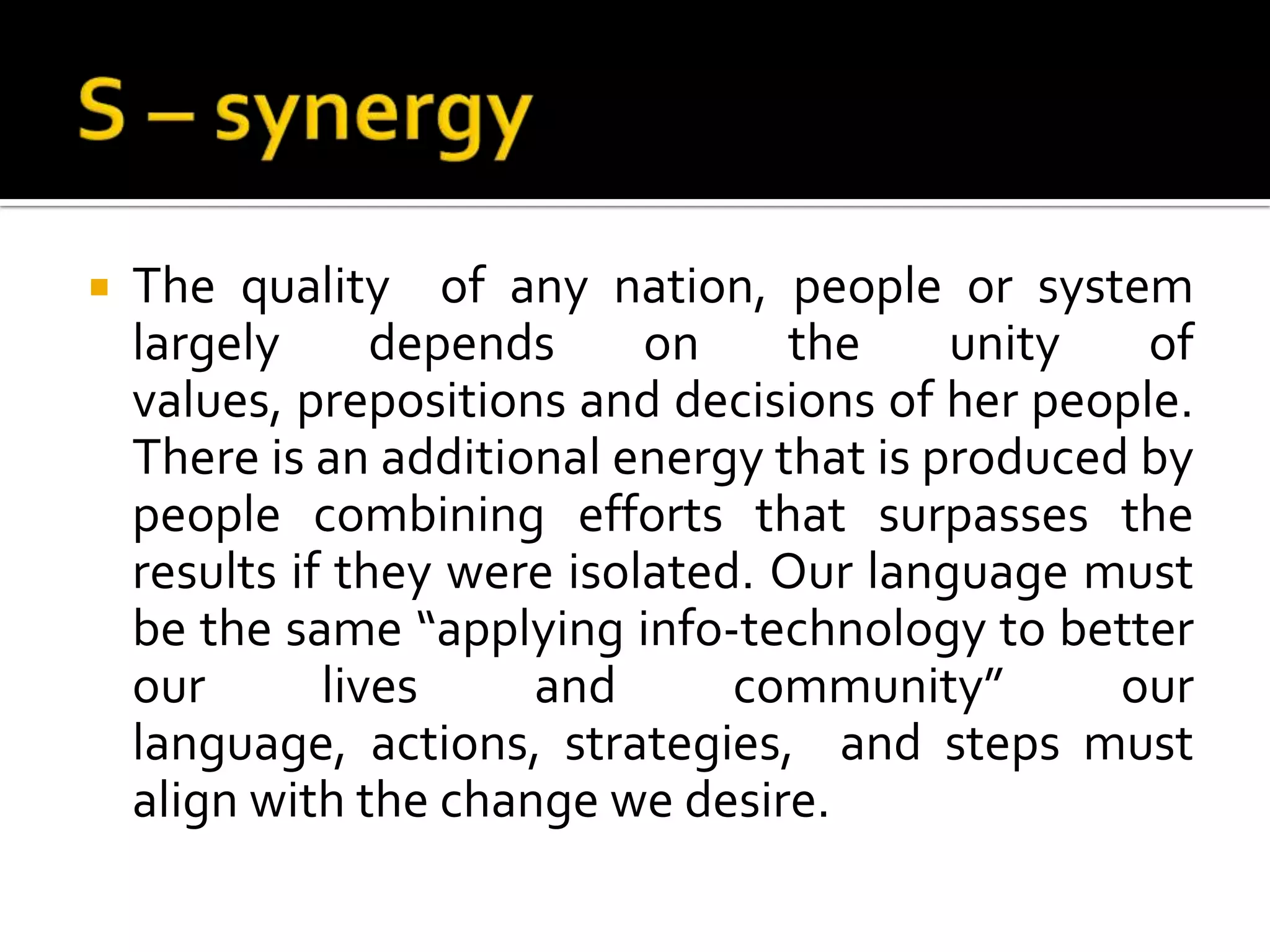 S – synergyThe quality  of any nation, people or system largely depends on the unity of values, prepositions and decisions of her people. There is an additional energy that is produced by people combining efforts that surpasses the results if they were isolated. Our language must be the same “applying info-technology to better our lives and community” our language, actions, strategies,  and steps must align with the change we desire.