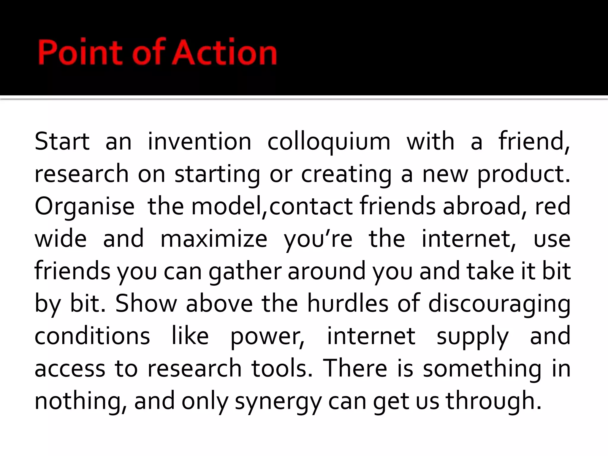 Point of ActionStart an invention colloquium with a friend, research on starting or creating a new product. Organise  the model,contact friends abroad, red wide and maximize you’re the internet, use friends you can gather around you and take it bit by bit. Show above the hurdles of discouraging conditions like power, internet supply and access to research tools. There is something in nothing, and only synergy can get us through.