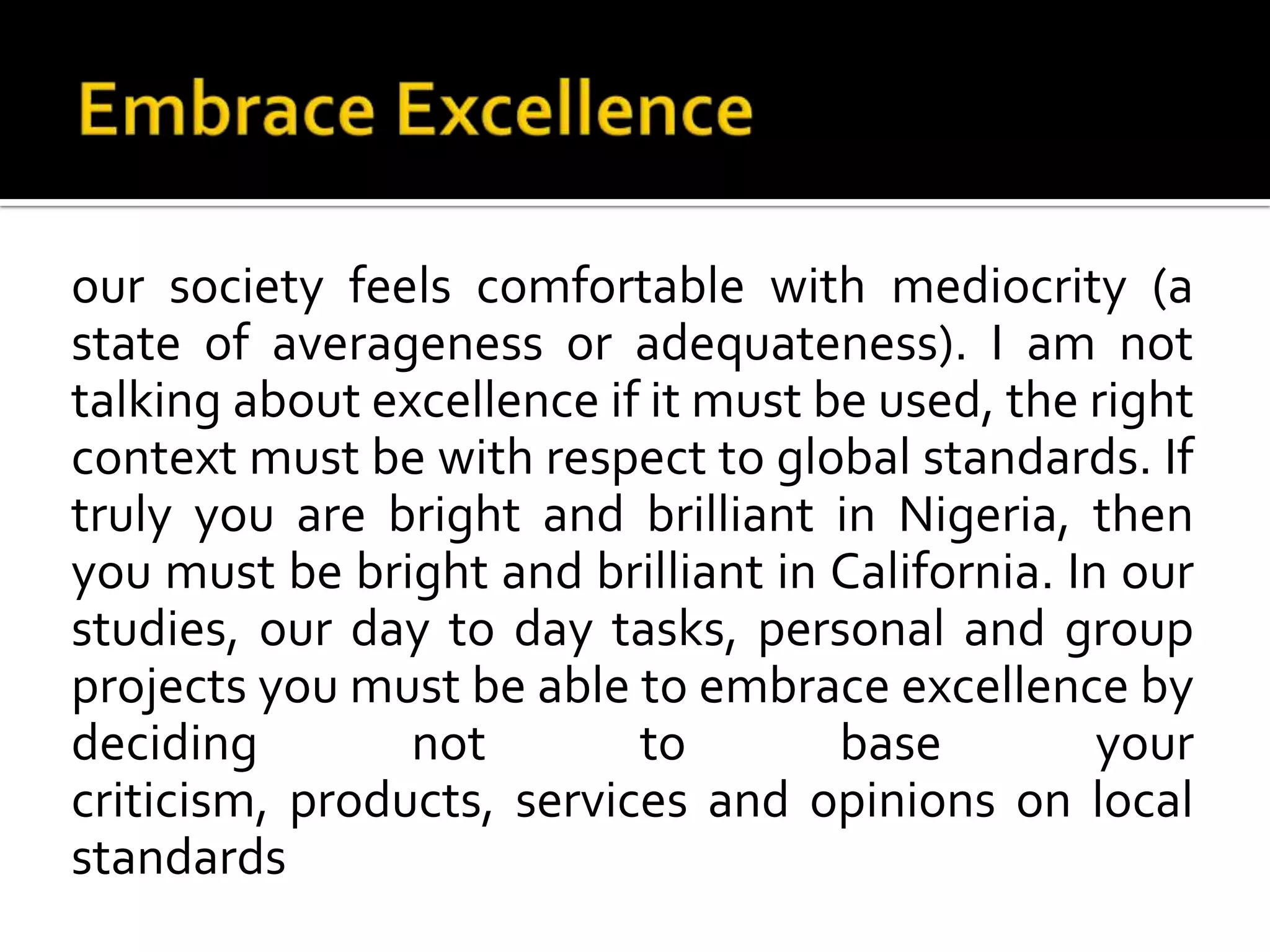 Embrace Excellenceour society feels comfortable with mediocrity (a state of averageness or adequateness). I am not talking about excellence if it must be used, the right context must be with respect to global standards. If truly you are bright and brilliant in Nigeria, then you must be bright and brilliant in California. In our studies, our day to day tasks, personal and group projects you must be able to embrace excellence by deciding not to base your criticism, products, services and opinions on local standards