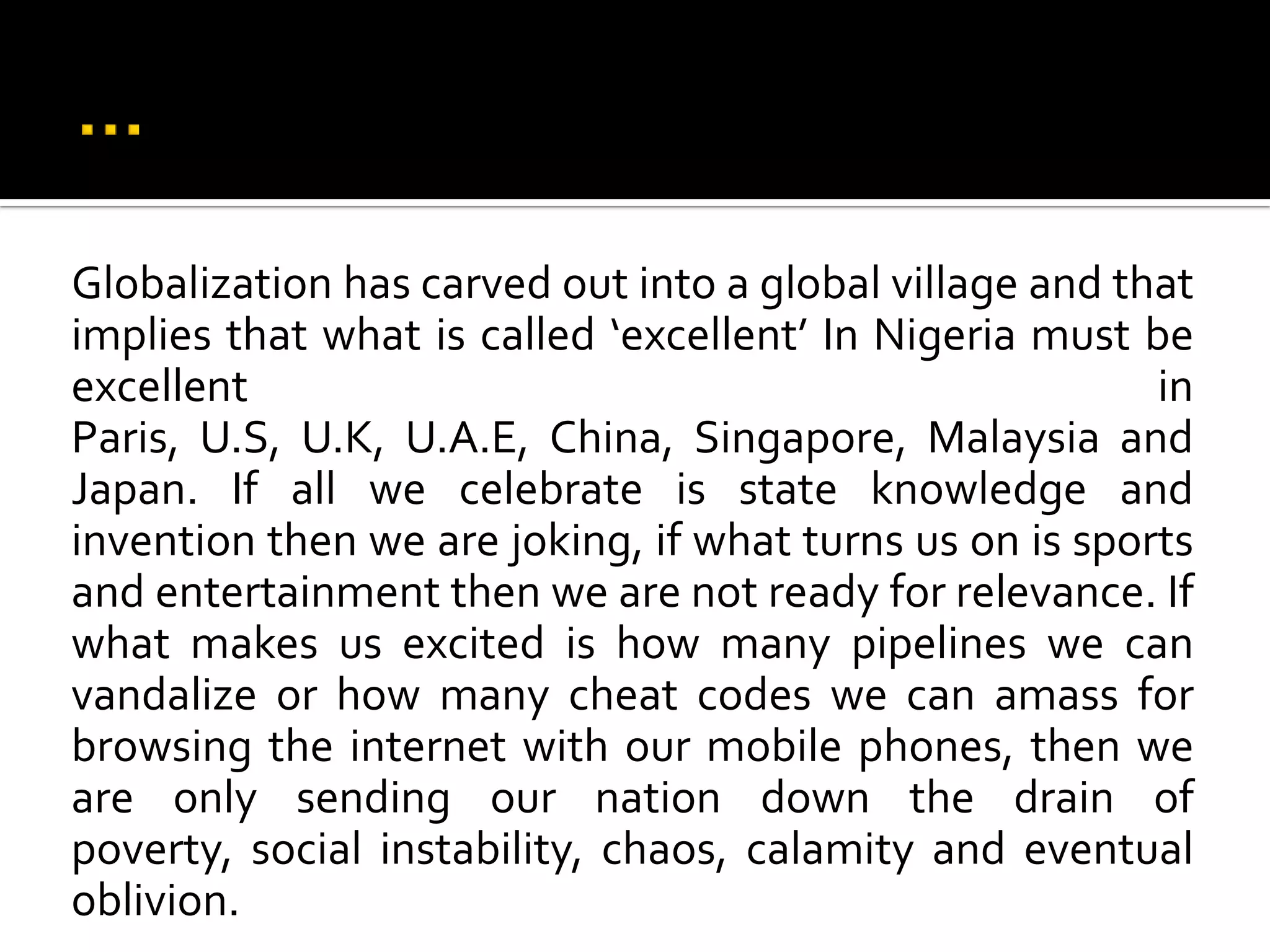 …Globalization has carved out into a global village and that implies that what is called ‘excellent’ In Nigeria must be excellent in Paris, U.S, U.K, U.A.E, China, Singapore, Malaysia and Japan. If all we celebrate is state knowledge and invention then we are joking, if what turns us on is sports and entertainment then we are not ready for relevance. If what makes us excited is how many pipelines we can vandalize or how many cheat codes we can amass for browsing the internet with our mobile phones, then we are only sending our nation down the drain of poverty, social instability, chaos, calamity and eventual oblivion.