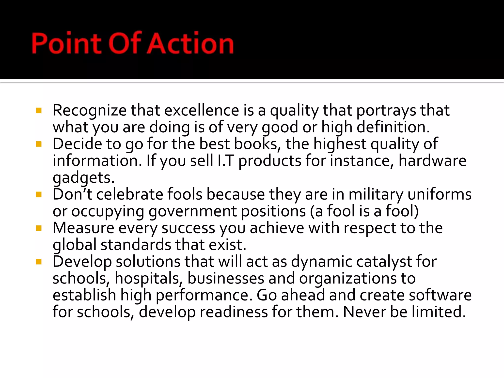 Point Of ActionRecognize that excellence is a quality that portrays that what you are doing is of very good or high definition.Decide to go for the best books, the highest quality of information. If you sell I.T products for instance, hardware gadgets.Don’t celebrate fools because they are in military uniforms or occupying government positions (a fool is a fool)Measure every success you achieve with respect to the global standards that exist.Develop solutions that will act as dynamic catalyst for schools, hospitals, businesses and organizations to establish high performance. Go ahead and create software for schools, develop readiness for them. Never be limited.