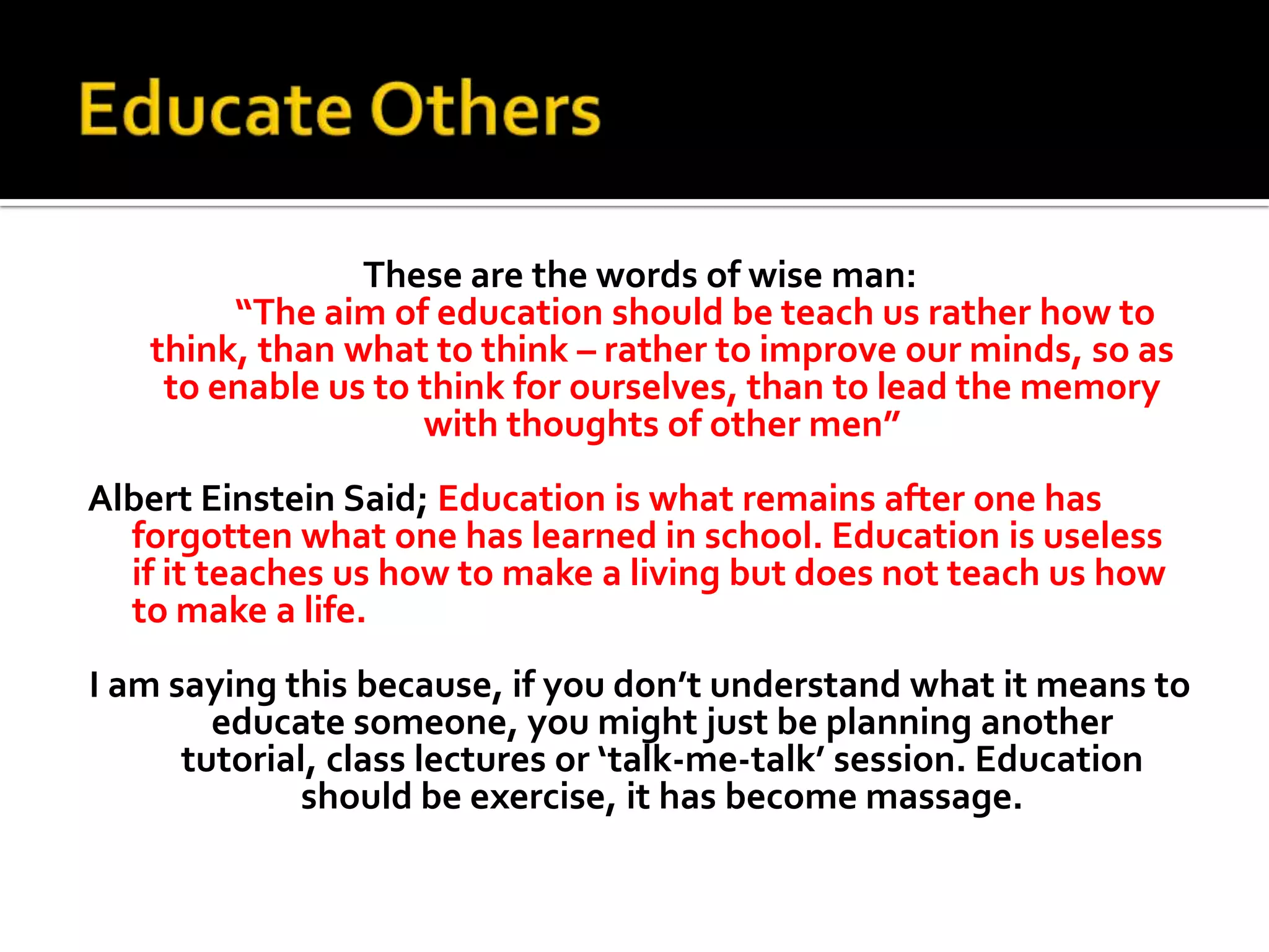 Educate OthersThese are the words of wise man:“The aim of education should be teach us rather how to think, than what to think – rather to improve our minds, so as to enable us to think for ourselves, than to lead the memory with thoughts of other men”Albert Einstein Said; Education is what remains after one has forgotten what one has learned in school. Education is useless if it teaches us how to make a living but does not teach us how to make a life.I am saying this because, if you don’t understand what it means to educate someone, you might just be planning another tutorial, class lectures or ‘talk-me-talk’ session. Education should be exercise, it has become massage. 