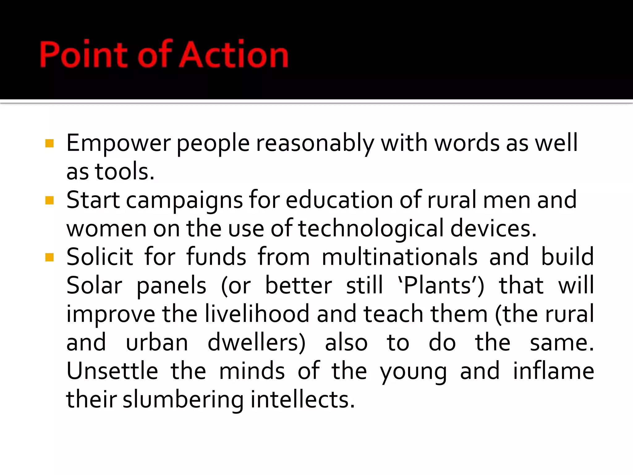Point of ActionEmpower people reasonably with words as well as tools.Start campaigns for education of rural men and women on the use of technological devices. Solicit for funds from multinationals and build Solar panels (or better still ‘Plants’) that will improve the livelihood and teach them (the rural and urban dwellers) also to do the same. Unsettle the minds of the young and inflame their slumbering intellects.