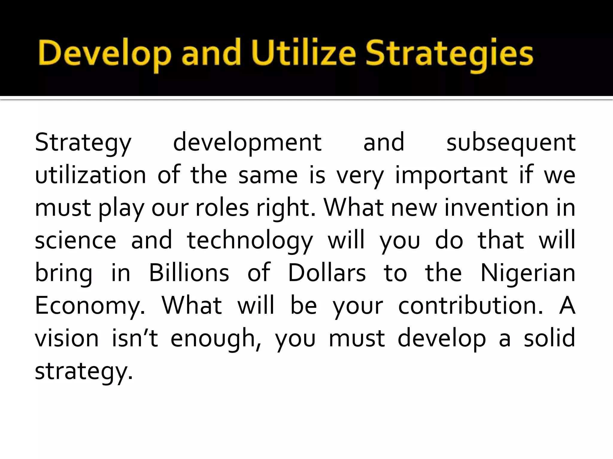 Develop and Utilize StrategiesStrategy development and subsequent utilization of the same is very important if we must play our roles right. What new invention in science and technology will you do that will bring in Billions of Dollars to the Nigerian Economy. What will be your contribution. A vision isn’t enough, you must develop a solid strategy.