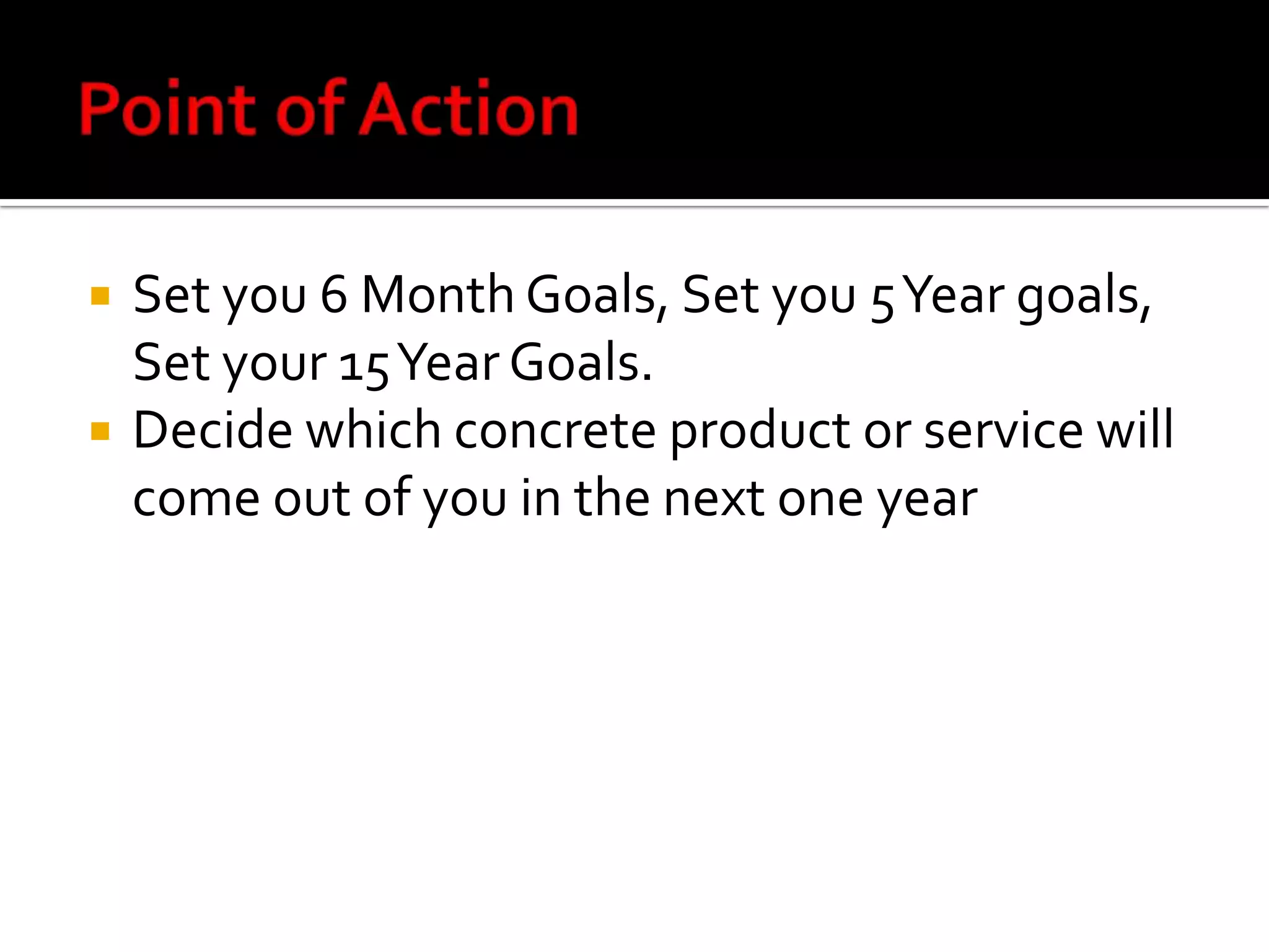 Point of ActionSet you 6 Month Goals, Set you 5 Year goals, Set your 15 Year Goals.Decide which concrete product or service will come out of you in the next one year