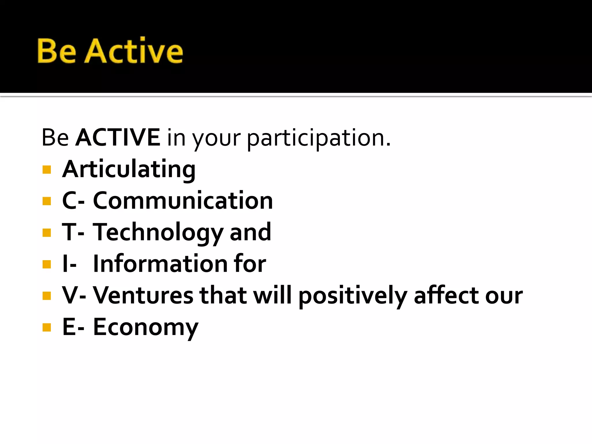 Be ActiveBe ACTIVE in your participation.ArticulatingC-	CommunicationT-	Technology andI-	Information forV-	Ventures that will positively affect ourE-	Economy
