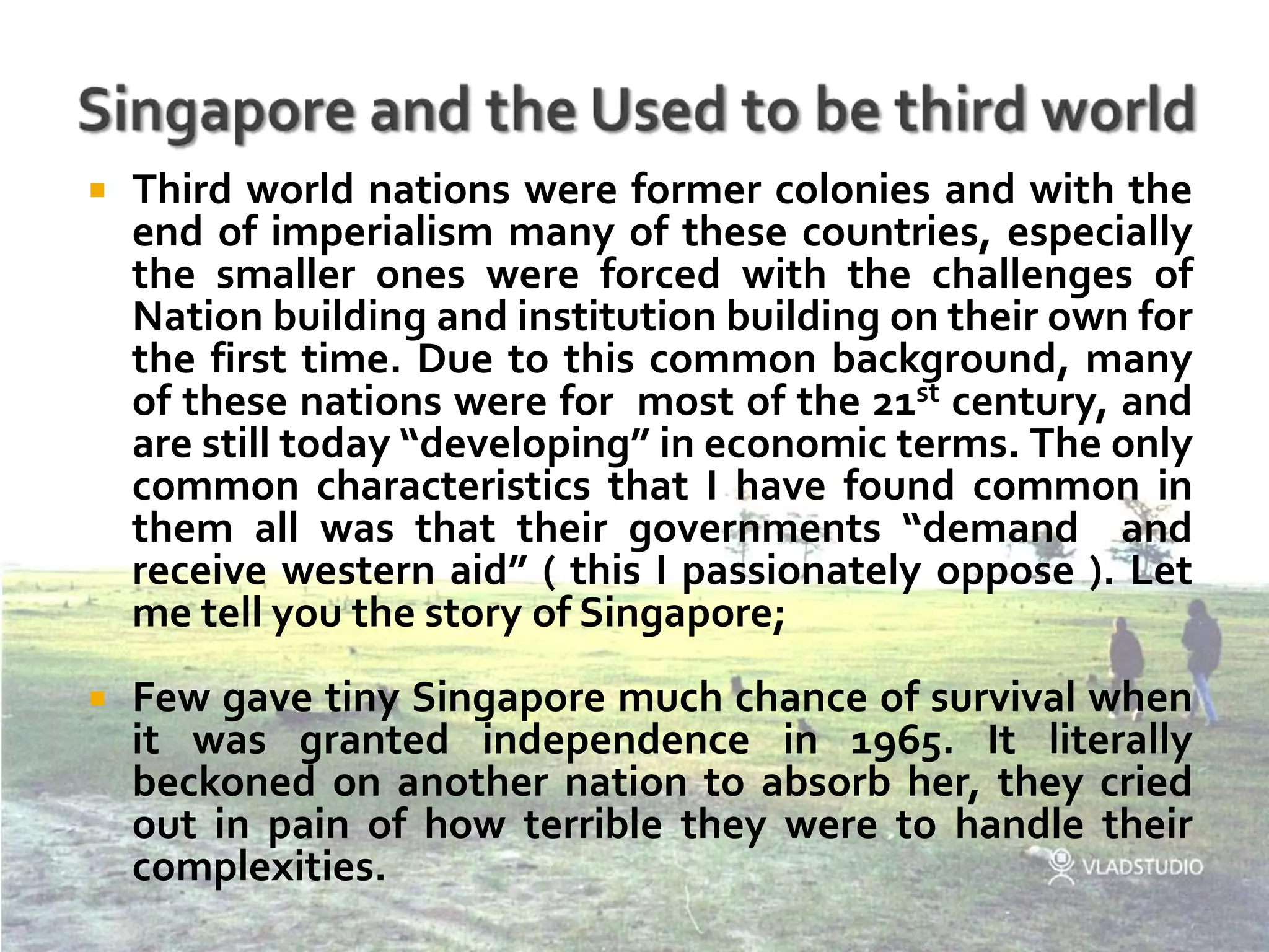 Singapore and the Used to be third worldThird world nations were former colonies and with the end of imperialism many of these countries, especially the smaller ones were forced with the challenges of Nation building and institution building on their own for the first time. Due to this common background, many of these nations were for  most of the 21st century, and are still today “developing” in economic terms. The only common characteristics that I have found common in them all was that their governments “demand  and receive western aid” ( this I passionately oppose ). Let me tell you the story of Singapore;Few gave tiny Singapore much chance of survival when it was granted independence in 1965. It literally beckoned on another nation to absorb her, they cried out in pain of how terrible they were to handle their complexities.