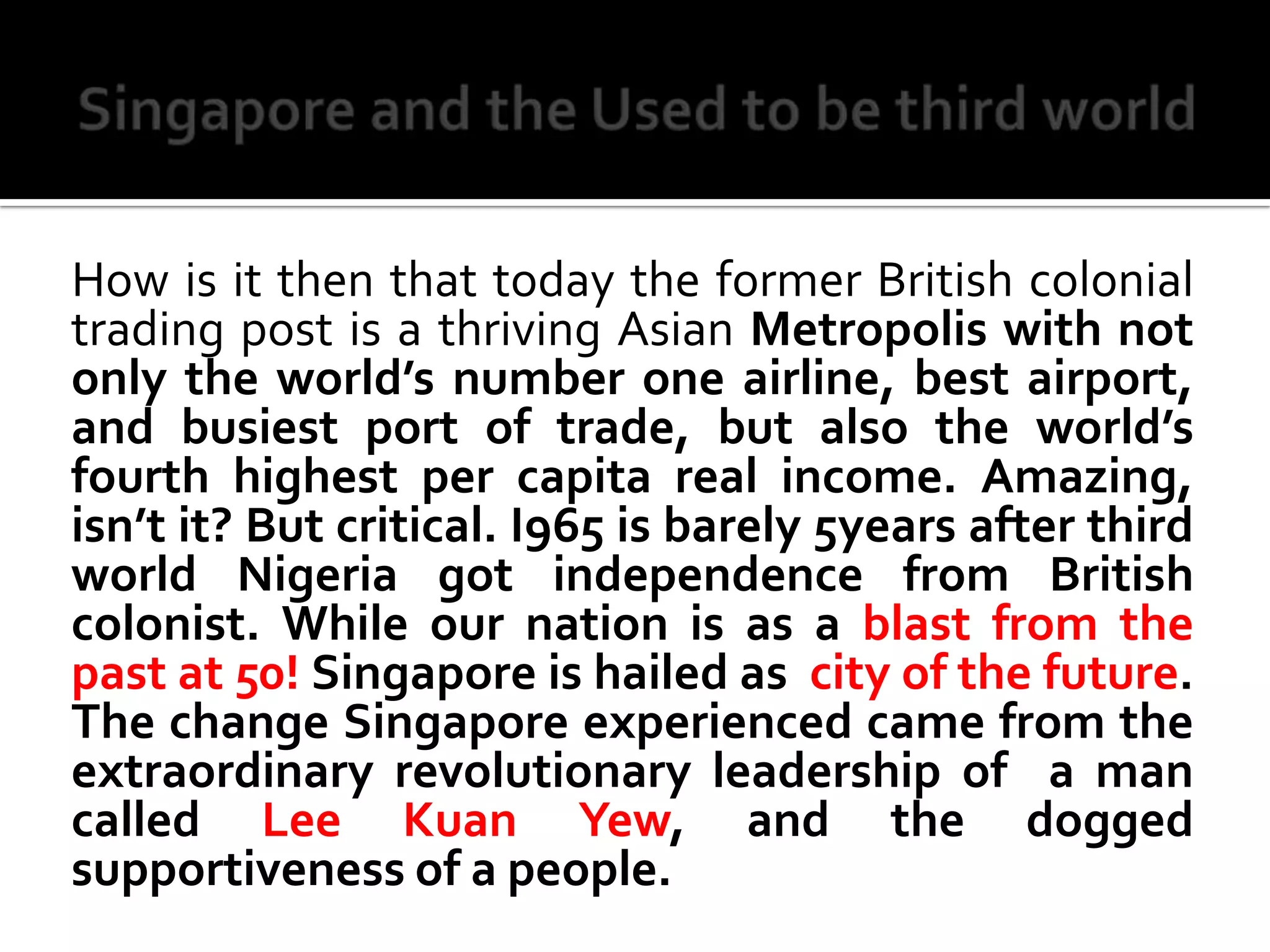 Singapore and the Used to be third worldHow is it then that today the former British colonial trading post is a thriving Asian Metropolis with not only the world’s number one airline, best airport, and busiest port of trade, but also the world’s fourth highest per capita real income. Amazing, isn’t it? But critical. I965 is barely 5years after third world Nigeria got independence from British colonist. While our nation is as a blast from the past at 50! Singapore is hailed as  city of the future. The change Singapore experienced came from the extraordinary revolutionary leadership of  a man called Lee Kuan Yew, and the dogged supportiveness of a people. 