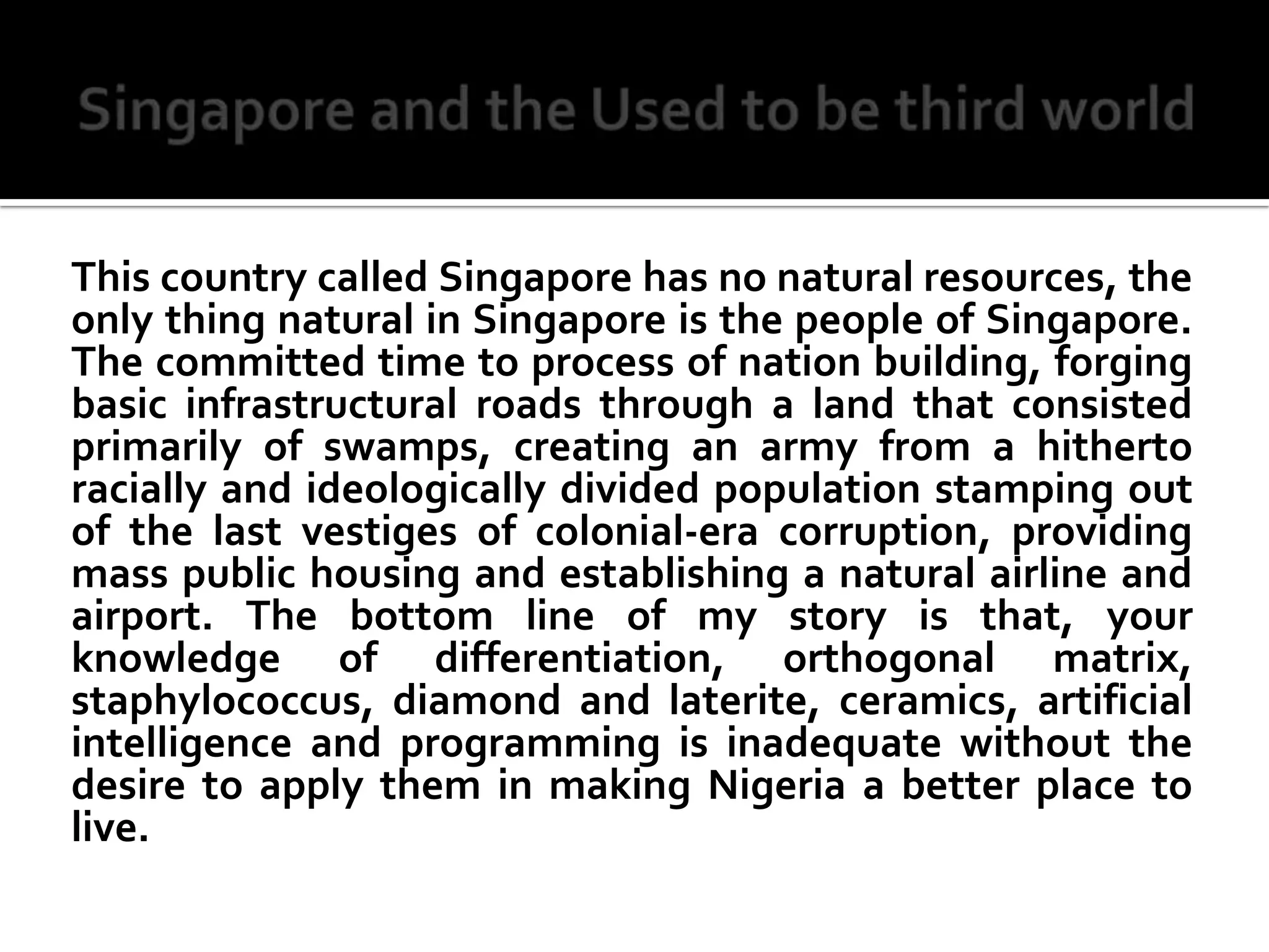 Singapore and the Used to be third worldThis country called Singapore has no natural resources, the only thing natural in Singapore is the people of Singapore. The committed time to process of nation building, forging basic infrastructural roads through a land that consisted primarily of swamps, creating an army from a hitherto racially and ideologically divided population stamping out of the last vestiges of colonial-era corruption, providing mass public housing and establishing a natural airline and airport. The bottom line of my story is that, your knowledge of differentiation, orthogonal matrix, staphylococcus, diamond and laterite, ceramics, artificial intelligence and programming is inadequate without the desire to apply them in making Nigeria a better place to live.
