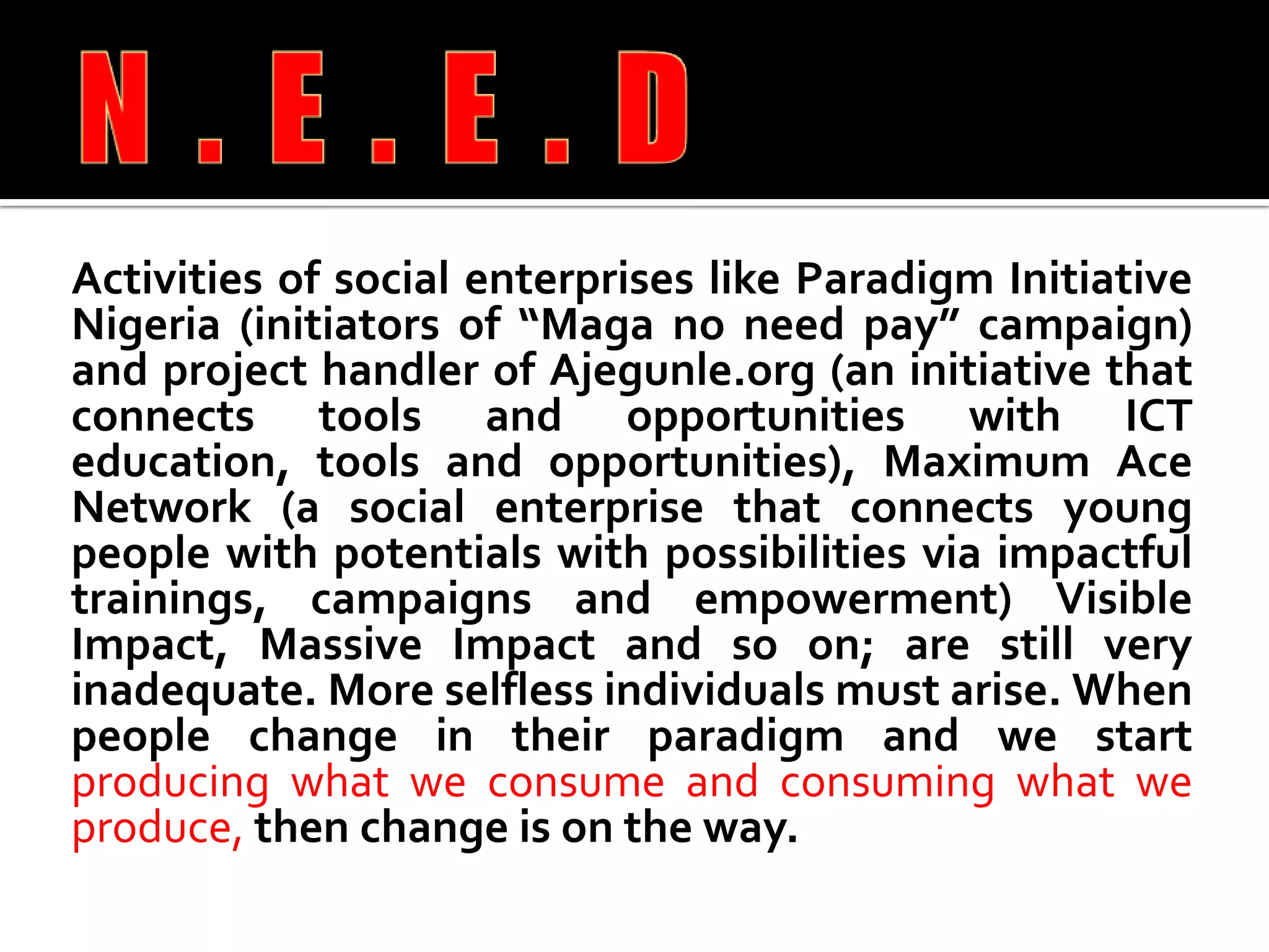 Activities of social enterprises like Paradigm Initiative Nigeria (initiators of “Maga no need pay” campaign) and project handler of Ajegunle.org (an initiative that connects tools and opportunities with ICT education, tools and opportunities), Maximum Ace Network (a social enterprise that connects young people with potentials with possibilities via impactful trainings, campaigns and empowerment) Visible Impact, Massive Impact and so on; are still very inadequate. More selfless individuals must arise. When people change in their paradigm and we start producing what we consume and consuming what we produce, then change is on the way.N.E.E.D