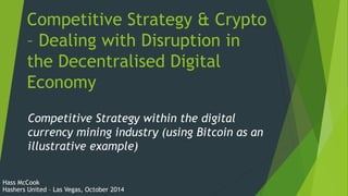 Competitive Strategy & Crypto 
– Dealing with Disruption in 
the Decentralised Digital 
Economy 
Competitive Strategy within the digital 
currency mining industry (using Bitcoin as an 
illustrative example) 
Hass McCook 
Hashers United – Las Vegas, October 2014 
 