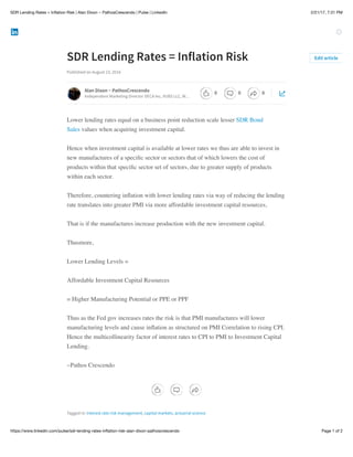 2/21/17, 7:31 PMSDR Lending Rates = Inﬂation Risk | Alan Dixon ~ PathosCrescendo | Pulse | LinkedIn
Page 1 of 2https://www.linkedin.com/pulse/sdr-lending-rates-inﬂation-risk-alan-dixon-pathoscrescendo
SDR Lending Rates = Inflation Risk
Published on August 23, 2016
Lower lending rates equal on a business point reduction scale lesser SDR Bond
Sales values when acquiring investment capital.
Hence when investment capital is available at lower rates we thus are able to invest in
new manufactures of a speciﬁc sector or sectors that of which lowers the cost of
products within that speciﬁc sector set of sectors, due to greater supply of products
within each sector.
Therefore, countering inﬂation with lower lending rates via way of reducing the lending
rate translates into greater PMI via more affordable investment capital resources,
That is if the manufactures increase production with the new investment capital.
Thusmore,
Lower Lending Levels =
Affordable Investment Capital Resources
= Higher Manufacturing Potential or PPE or PPF
Thus as the Fed gov increases rates the risk is that PMI manufactures will lower
manufacturing levels and cause inﬂation as structured on PMI Correlation to rising CPI.
Hence the multicollinearity factor of interest rates to CPI to PMI to Investment Capital
Lending.
~Pathos Crescendo
Tagged in: interest rate risk management, capital markets, actuarial science
Edit article
Alan Dixon ~ PathosCrescendo
Independent Marketing Director DECA Inc, VUBS LLC, W…
0 0 0
 