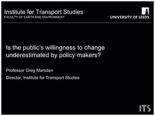 Institute for Transport Studies
FACULTY OF EARTH AND ENVIRONMENT

Is the public’s willingness to change
underestimated by policy makers?
Professor Greg Marsden
Director, Institute for Transport Studies

 