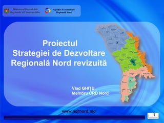 Agenția de Dezvoltare
            Regională Nord




        Proiectul
Strategiei de Dezvoltare
Regională Nord revizuită

                            Vlad GHIŢU,
                            Membru CRD Nord



                  www.adrnord.md
                                              1
 