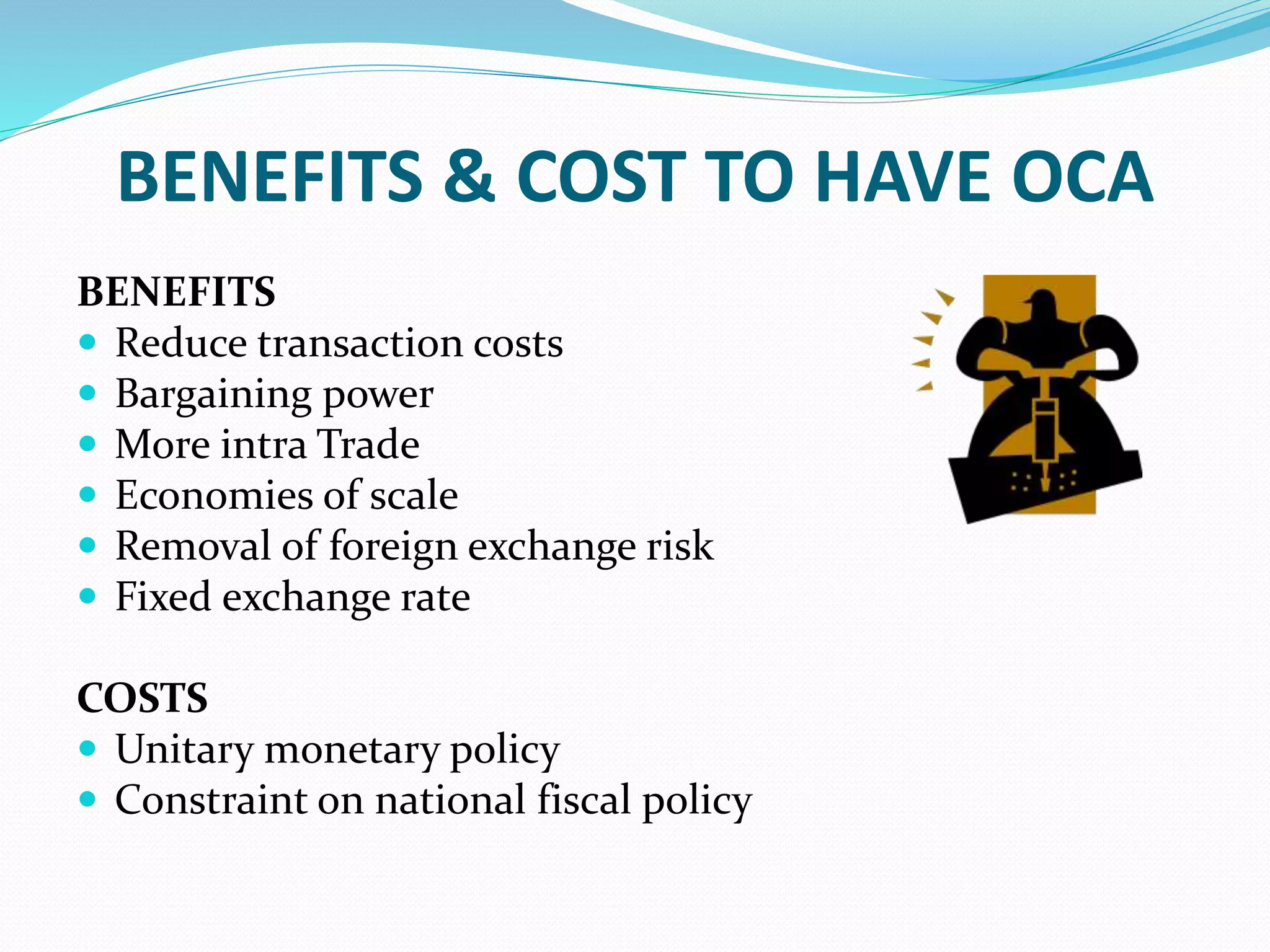 BENEFITS & COST TO HAVE OCA
BENEFITS
 Reduce transaction costs
 Bargaining power
 More intra Trade
 Economies of scale
 Removal of foreign exchange risk
 Fixed exchange rate
COSTS
 Unitary monetary policy
 Constraint on national fiscal policy
 