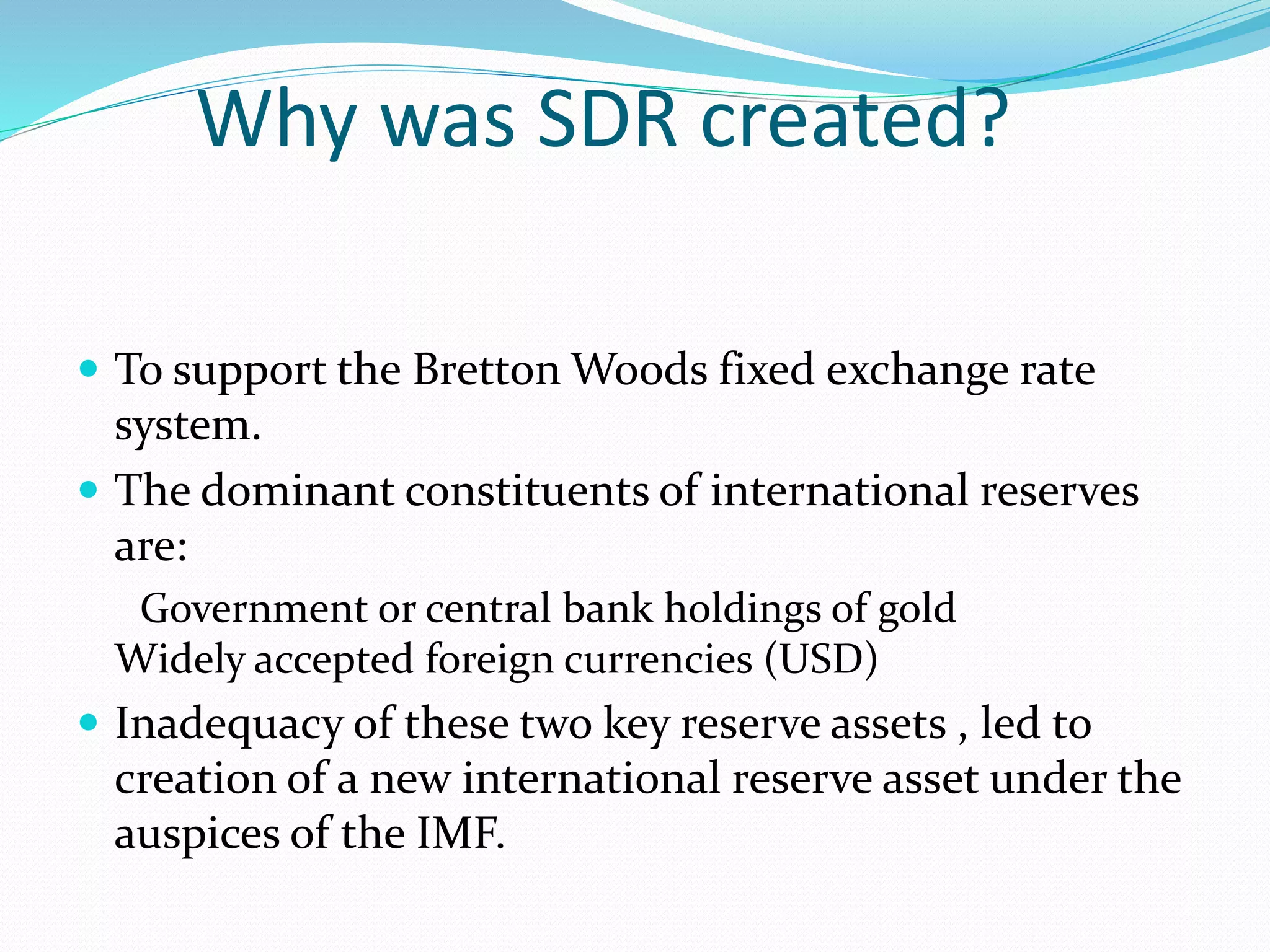 Why was SDR created?
 To support the Bretton Woods fixed exchange rate
system.
 The dominant constituents of international reserves
are:
Government or central bank holdings of gold
Widely accepted foreign currencies (USD)
 Inadequacy of these two key reserve assets , led to
creation of a new international reserve asset under the
auspices of the IMF.
 