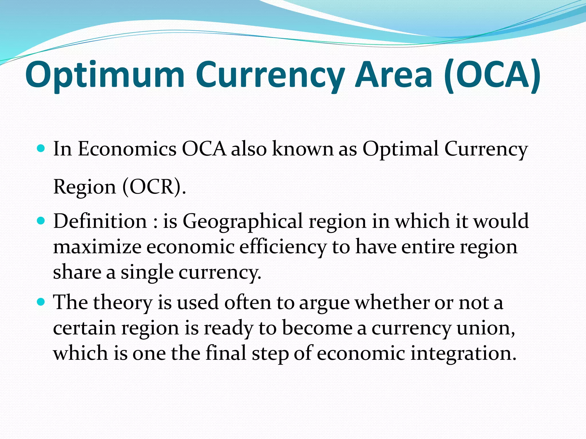 Optimum Currency Area (OCA)
 In Economics OCA also known as Optimal Currency
Region (OCR).
 Definition : is Geographical region in which it would
maximize economic efficiency to have entire region
share a single currency.
 The theory is used often to argue whether or not a
certain region is ready to become a currency union,
which is one the final step of economic integration.
 