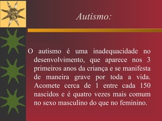 Autismo:
O autismo é uma inadequacidade no
desenvolvimento, que aparece nos 3
primeiros anos da criança e se manifesta
de maneira grave por toda a vida.
Acomete cerca de 1 entre cada 150
nascidos e é quatro vezes mais comum
no sexo masculino do que no feminino.
 