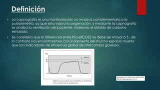 Definición
▶ La capnografía es una monitorización no invasiva complementaria a la
pulsioximetría, ya que esta valora la oxigenación, y mediante la capnografía
se analiza la ventilación del paciente, midiendo el dióxido de carbono
exhalado.
▶ Se considera que la diferencial entre P(a-etCO2) no debe ser mayor a 5 , de
lo contrario nos encontraremos con incremento del shunt o espacio muerto
que son indicadores de eficiencia global de intercambio gaseoso.
 