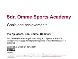1 
Goals and achievements 
Sdr. Omme Sports Academy 
Pia Kjelgaard, Sdr. Omme, Denmark 
VIII Conference on Physical Activity and Sports in Prisons (Compartim Knowledge Manadgment Programme of Department of Justice in Catalonia) 
Barcelona, October, 16th, 2014 
Disclaimer 
The Creative Commons Attribution-NonCommercial-NoDerivativeWorks licence 3.0 permits reproduction, distribution and public communication of the material, as long as the authorship of the material and the CEJFE (Catalan Ministry of Justice) are credited and no commercial use is made of it, nor is it transformed to generate derived works (http://creativecommons.org/licenses/by-nc- nd/3.0/deed.ca)  