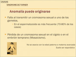 Falla al transmitir un cromosoma sexual a uno de los gametos. En el espermatozoide es más frecuente (70-80% de los casos) Pérdida de un cromosoma sexual en el cigoto o en el embrión temprano (Mosaicismo). No se asocia con la edad paterna o materna avanzada Suele ser esporádico  