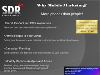Why Mobile Marketing?

                                     More phones than people!

• Brand, Product and Offer Awareness                                          20 million more
                                                                            phone contracts in
Stand out from the crowd and increase your presence.                        the UK than people
                                                                               82mil : 62mil
• Attract People to Your Venue
Deliver your business to your potential customer’s personal handheld screen.


• Campaign Planning
Send content at the date and time most relevant for your business.


• Monthly Reports, Analysis and Advice
See how many people received your message
and how they reacted. Results explained and                   “There are over 74 million mobile phone
advice given.                                                 contracts in the UK”
                                                              Ofcom 2009
 