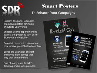 Smart Posters
                            To Enhance Your Campaigns

Custom designed, laminated,
interactive posters for inside
or outside your venue

Enables user to tap their phone
against the poster, to turn on its
Bluetooth and visibility

Potential or current customer can
now receive your Bluetooth content

Saves the user a lot of effort
and gives them access that
they didn’t have before

One of many uses for NFC.
Tracking and results provided.
 