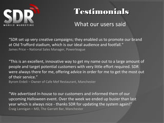 Testimonials
                                          What our users said

“SDR set up very creative campaigns; they enabled us to promote our brand
at Old Trafford stadium, which is our ideal audience and footfall.”
James Price – National Sales Manager, Powerleague


“This is an excellent, innovative way to get my name out to a large amount of
people and target potential customers with very little effort required. SDR
were always there for me, offering advice in order for me to get the most out
of their service.”
Byrom Erdeli – Owner of Cafe Mef Restaurant, Manchester


“We advertised in-house to our customers and informed them of our
upcoming Halloween event. Over the week we ended up busier than last
year which is always nice - thanks SDR for updating the system again!”
Craig Lannigan – MD, The Garratt Bar, Manchester
 
